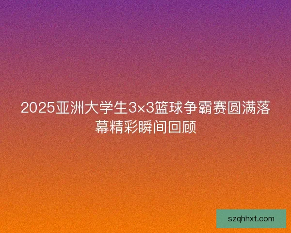 2025亚洲大学生3×3篮球争霸赛圆满落幕精彩瞬间回顾