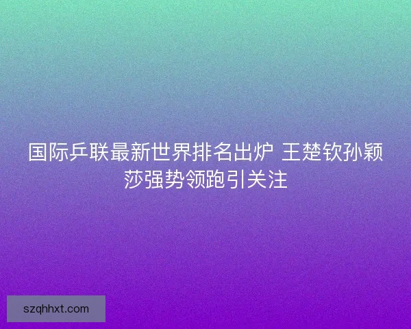 国际乒联最新世界排名出炉 王楚钦孙颖莎强势领跑引关注