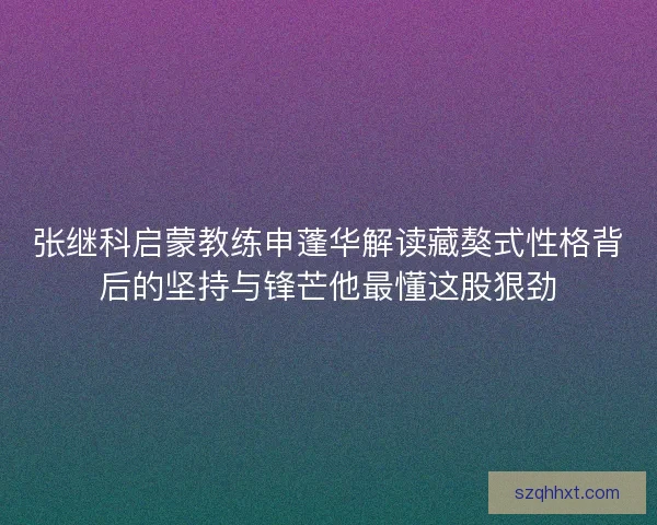 张继科启蒙教练申蓬华解读藏獒式性格背后的坚持与锋芒他最懂这股狠劲