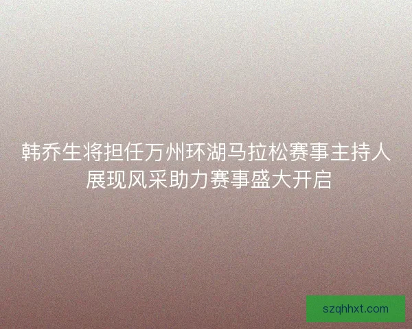 韩乔生将担任万州环湖马拉松赛事主持人 展现风采助力赛事盛大开启