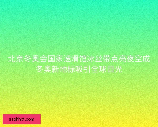 北京冬奥会国家速滑馆冰丝带点亮夜空成冬奥新地标吸引全球目光