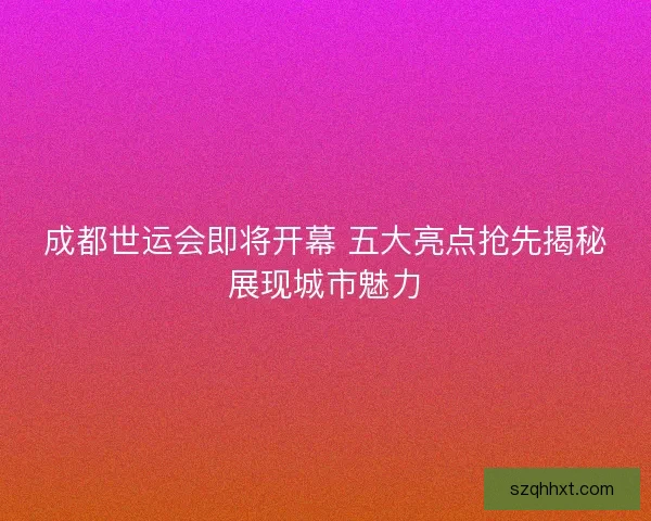 成都世运会即将开幕 五大亮点抢先揭秘展现城市魅力