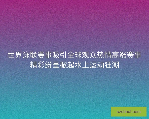 世界泳联赛事吸引全球观众热情高涨赛事精彩纷呈掀起水上运动狂潮