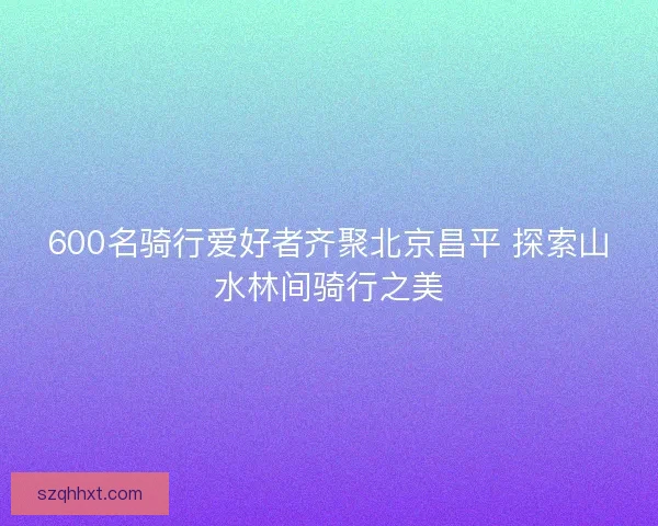 600名骑行爱好者齐聚北京昌平 探索山水林间骑行之美