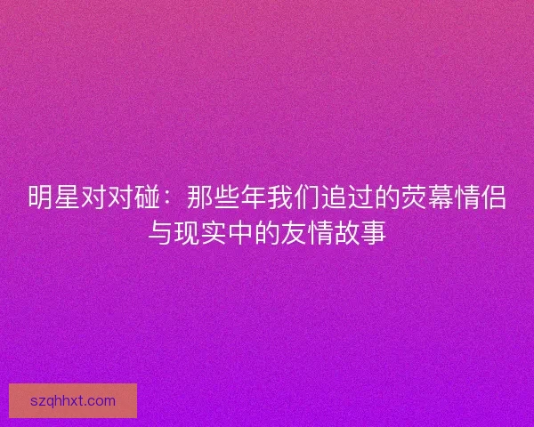 明星对对碰：那些年我们追过的荧幕情侣与现实中的友情故事