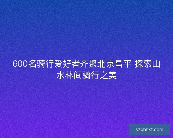 600名骑行爱好者齐聚北京昌平 探索山水林间骑行之美