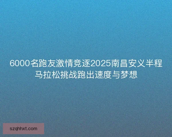 6000名跑友激情竞逐2025南昌安义半程马拉松挑战跑出速度与梦想